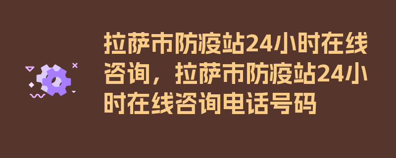 拉萨市防疫站24小时在线咨询，拉萨市防疫站24小时在线咨询电话号码