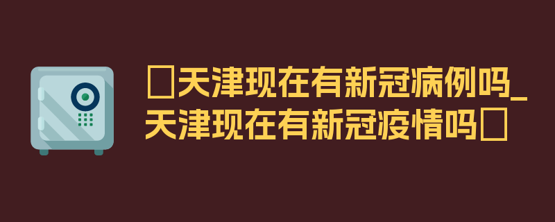 〖天津现在有新冠病例吗_天津现在有新冠疫情吗〗