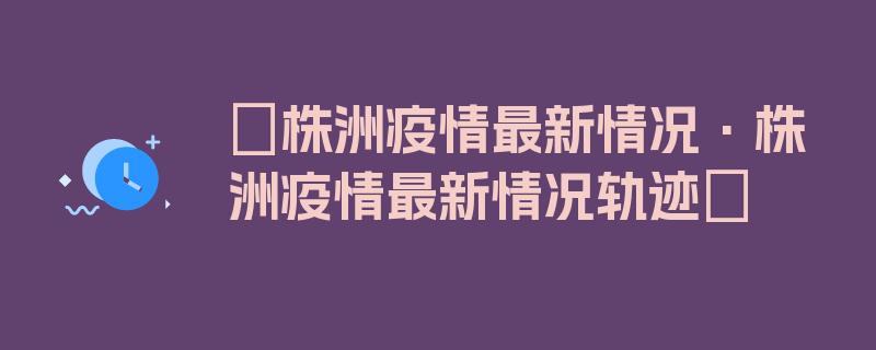 〖株洲疫情最新情况·株洲疫情最新情况轨迹〗