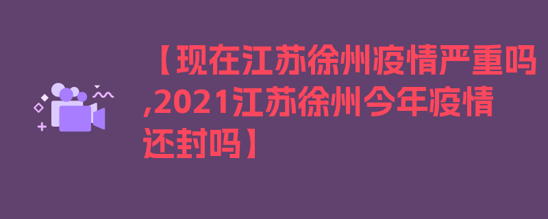 【现在江苏徐州疫情严重吗,2021江苏徐州今年疫情还封吗】