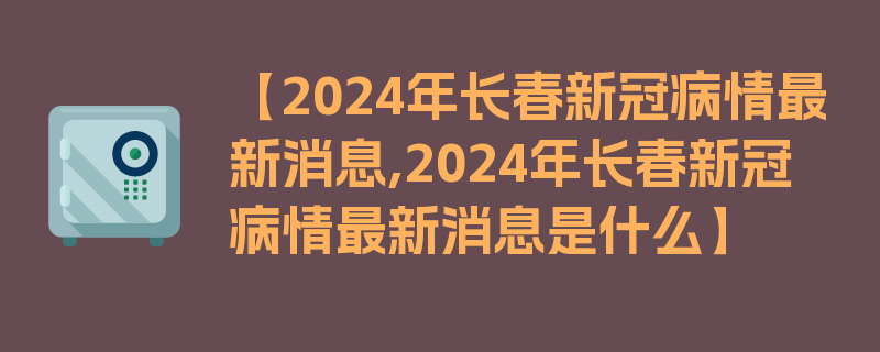 【2024年长春新冠病情最新消息,2024年长春新冠病情最新消息是什么】