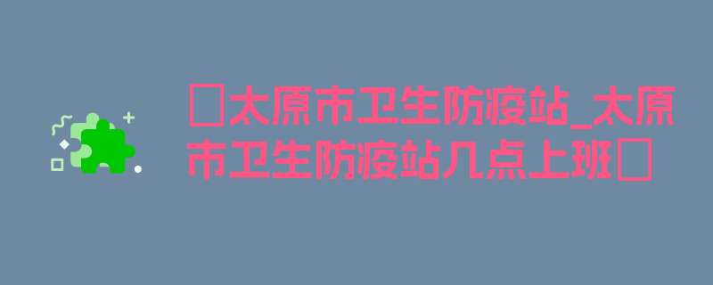 〖太原市卫生防疫站_太原市卫生防疫站几点上班〗