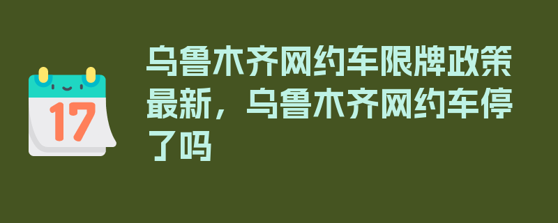 乌鲁木齐网约车限牌政策最新，乌鲁木齐网约车停了吗