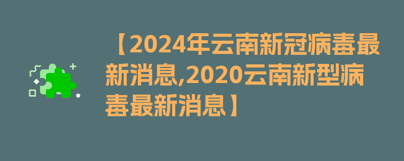 【2024年云南新冠病毒最新消息,2020云南新型病毒最新消息】