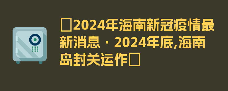 〖2024年海南新冠疫情最新消息·2024年底,海南岛封关运作〗