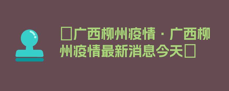 〖广西柳州疫情·广西柳州疫情最新消息今天〗