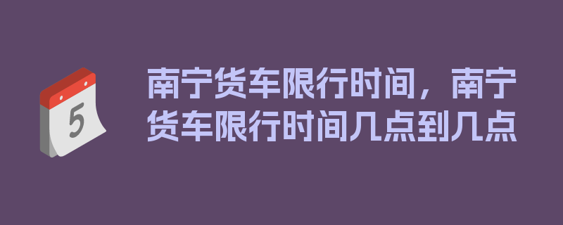 南宁货车限行时间，南宁货车限行时间几点到几点