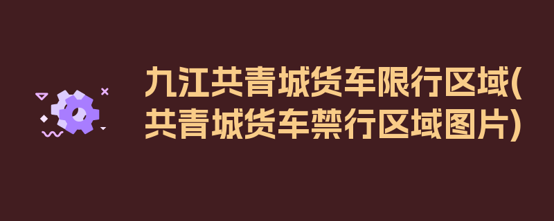 九江共青城货车限行区域(共青城货车禁行区域图片)