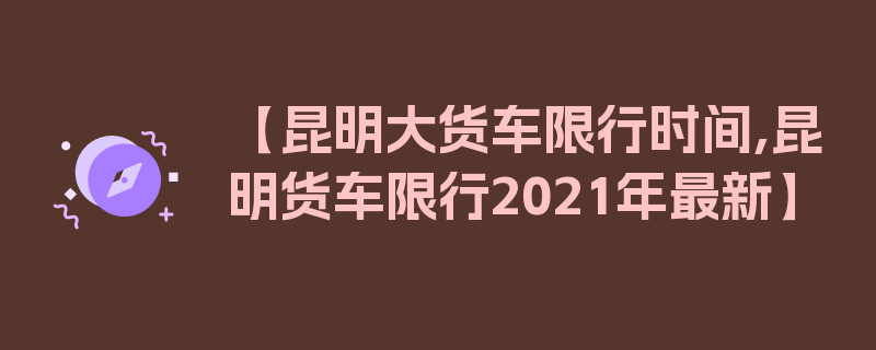 【昆明大货车限行时间,昆明货车限行2021年最新】