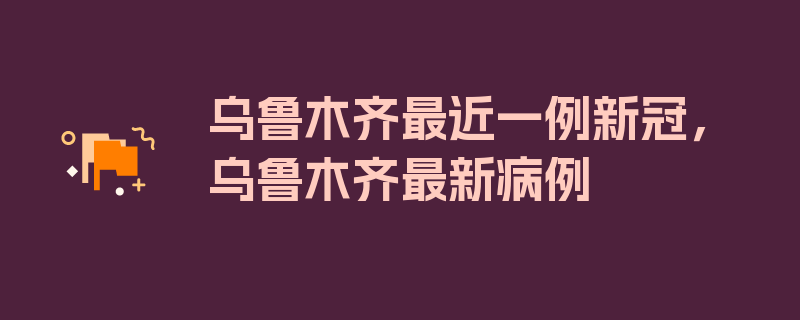 乌鲁木齐最近一例新冠，乌鲁木齐最新病例