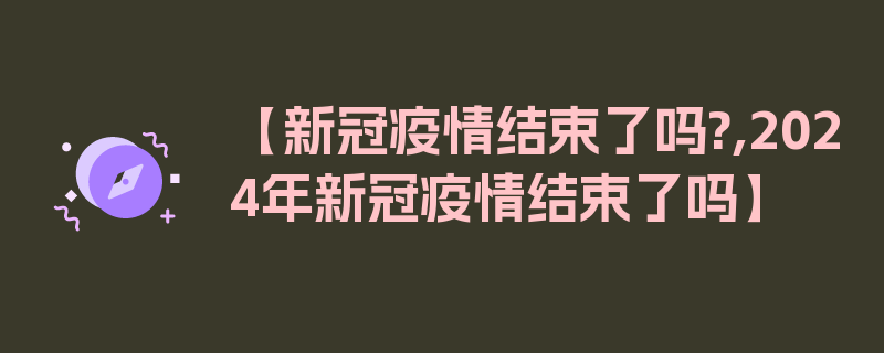 【新冠疫情结束了吗?,2024年新冠疫情结束了吗】