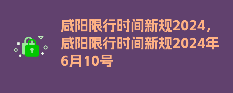 咸阳限行时间新规2024，咸阳限行时间新规2024年6月10号