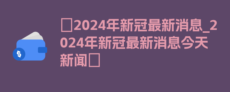 〖2024年新冠最新消息_2024年新冠最新消息今天新闻〗