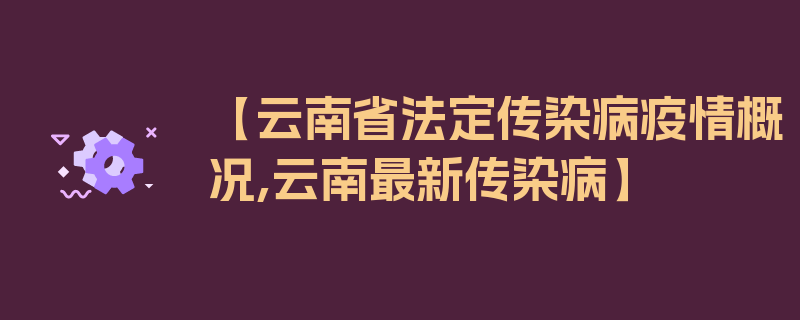 【云南省法定传染病疫情概况,云南最新传染病】