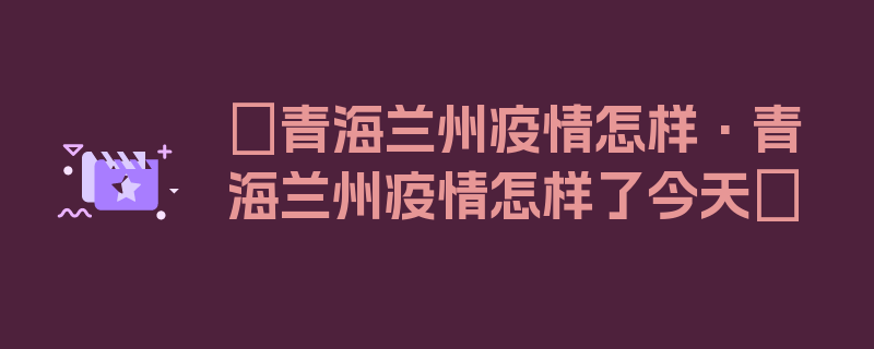 〖青海兰州疫情怎样·青海兰州疫情怎样了今天〗