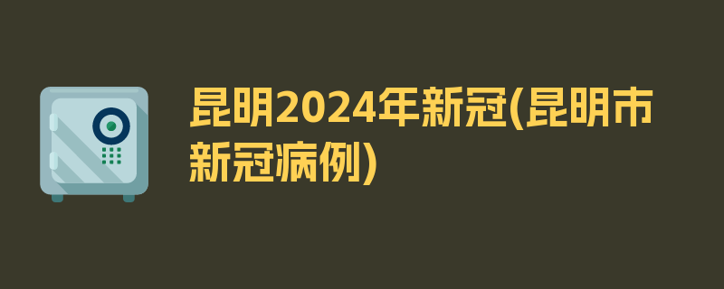 昆明2024年新冠(昆明市新冠病例)