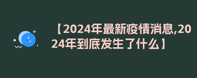 【2024年最新疫情消息,2024年到底发生了什么】