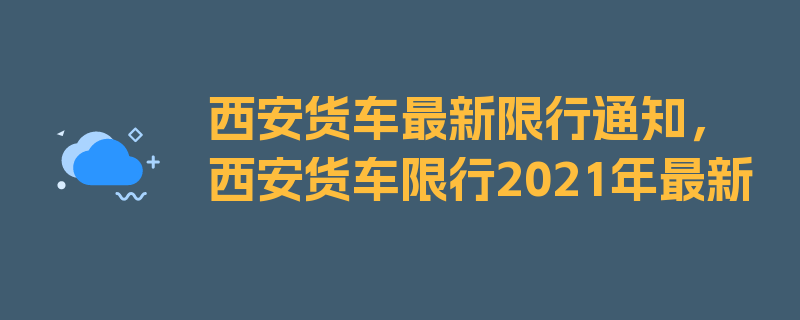 西安货车最新限行通知，西安货车限行2021年最新