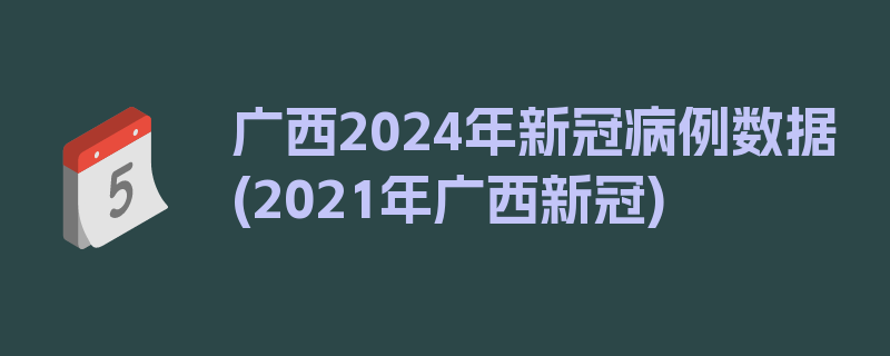 广西2024年新冠病例数据(2021年广西新冠)