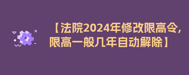 【法院2024年修改限高令,限高一般几年自动解除】