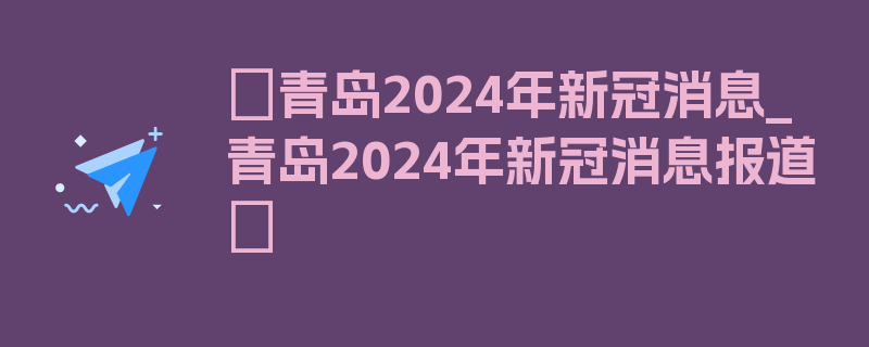 〖青岛2024年新冠消息_青岛2024年新冠消息报道〗