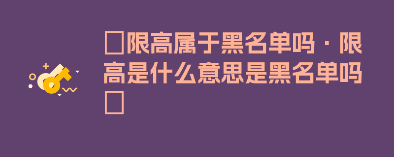 〖限高属于黑名单吗·限高是什么意思是黑名单吗〗