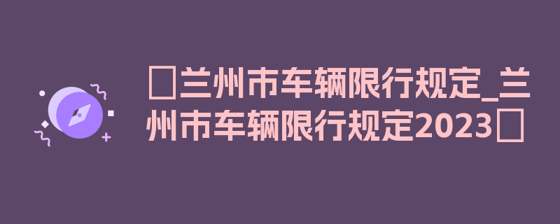 〖兰州市车辆限行规定_兰州市车辆限行规定2023〗