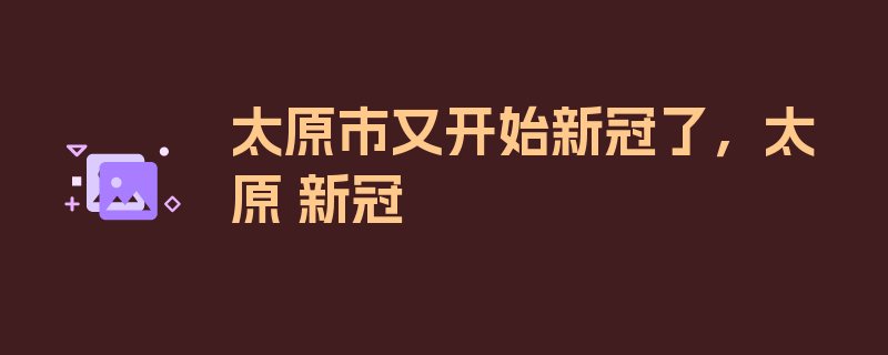 太原市又开始新冠了，太原 新冠