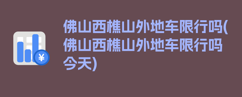 佛山西樵山外地车限行吗(佛山西樵山外地车限行吗今天)