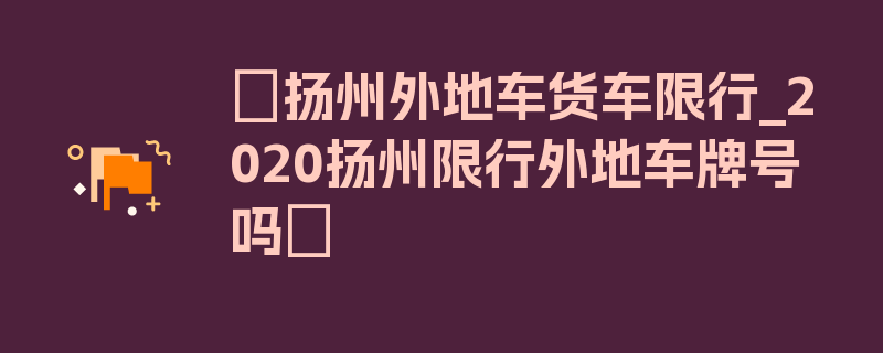 〖扬州外地车货车限行_2020扬州限行外地车牌号吗〗