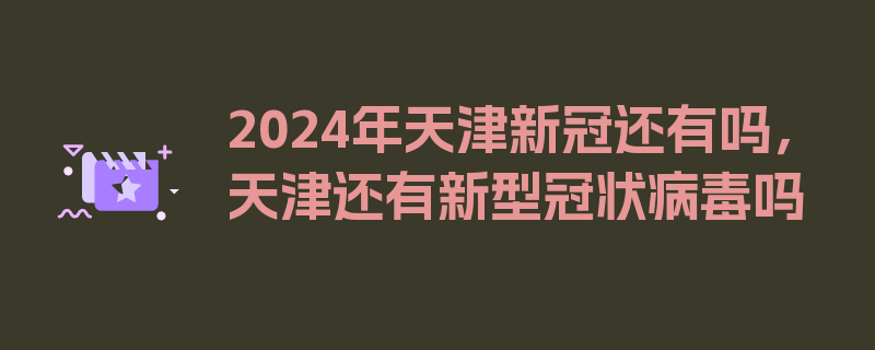 2024年天津新冠还有吗，天津还有新型冠状病毒吗