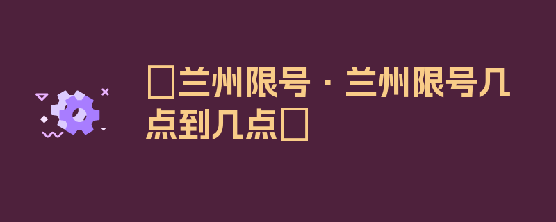 〖兰州限号·兰州限号几点到几点〗