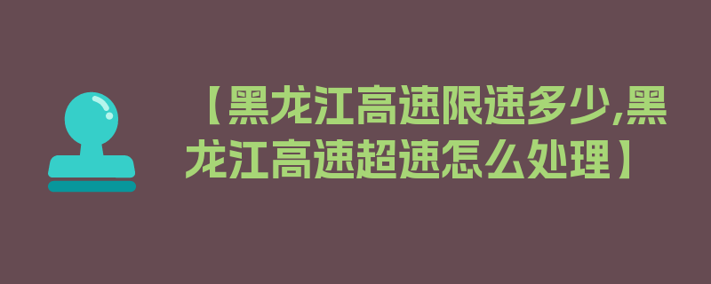 【黑龙江高速限速多少,黑龙江高速超速怎么处理】