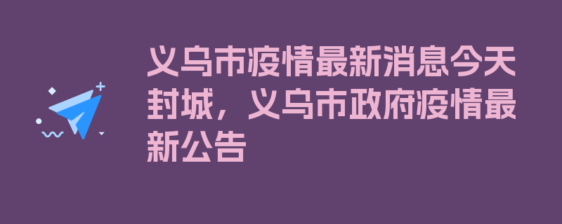 义乌市疫情最新消息今天封城，义乌市政府疫情最新公告