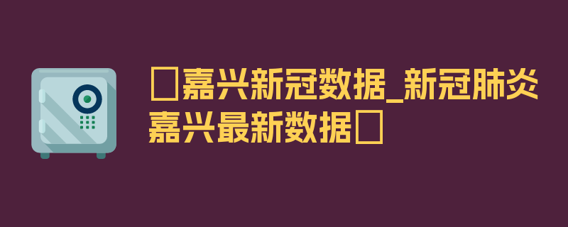 〖嘉兴新冠数据_新冠肺炎嘉兴最新数据〗