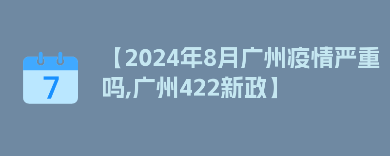 【2024年8月广州疫情严重吗,广州422新政】