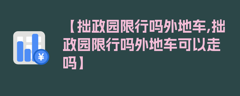 【拙政园限行吗外地车,拙政园限行吗外地车可以走吗】