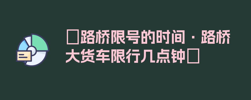 〖路桥限号的时间·路桥大货车限行几点钟〗