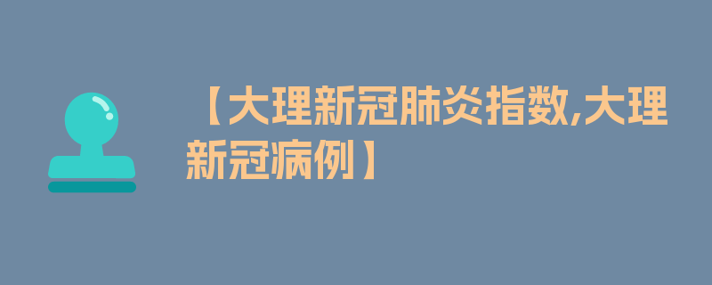 【大理新冠肺炎指数,大理新冠病例】