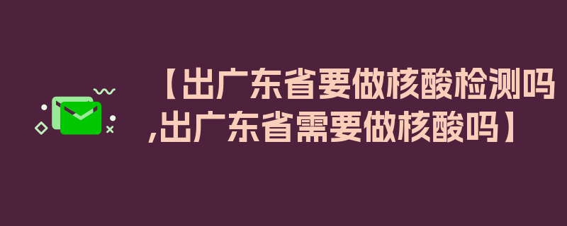 【出广东省要做核酸检测吗,出广东省需要做核酸吗】