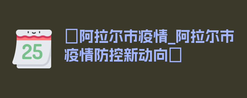 〖阿拉尔市疫情_阿拉尔市疫情防控新动向〗