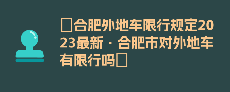 〖合肥外地车限行规定2023最新·合肥市对外地车有限行吗〗