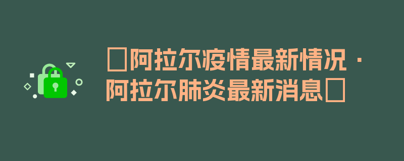 〖阿拉尔疫情最新情况·阿拉尔肺炎最新消息〗