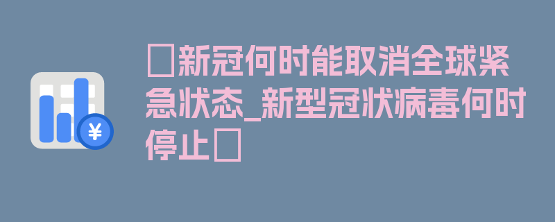 〖新冠何时能取消全球紧急状态_新型冠状病毒何时停止〗