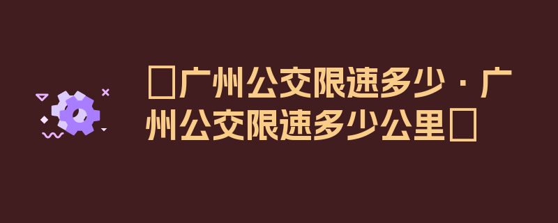 〖广州公交限速多少·广州公交限速多少公里〗