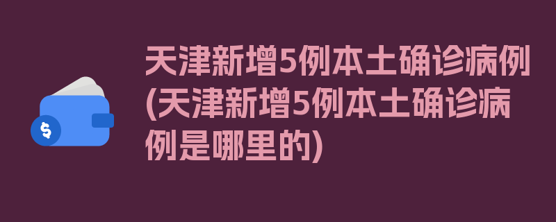 天津新增5例本土确诊病例(天津新增5例本土确诊病例是哪里的)