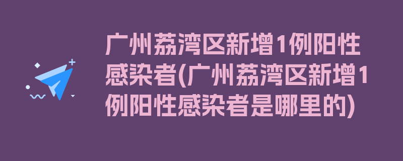 广州荔湾区新增1例阳性感染者(广州荔湾区新增1例阳性感染者是哪里的)