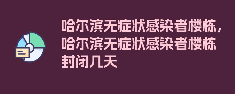 哈尔滨无症状感染者楼栋，哈尔滨无症状感染者楼栋封闭几天