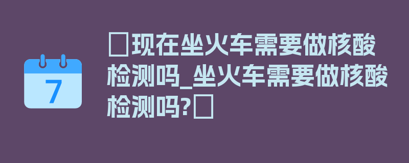 〖现在坐火车需要做核酸检测吗_坐火车需要做核酸检测吗?〗