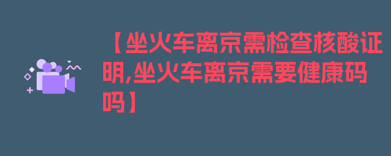 【坐火车离京需检查核酸证明,坐火车离京需要健康码吗】